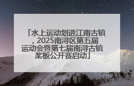 水上运动划进江南古镇，2025南浔区第五届运动会暨第七届南浔古镇桨板公开赛启动