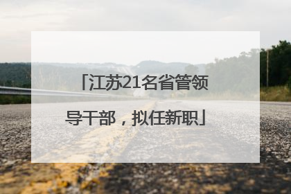 江苏21名省管领导干部，拟任新职