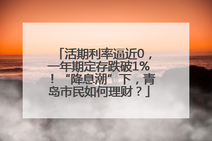 活期利率逼近0，一年期定存跌破1%！“降息潮”下，青岛市民如何理财？