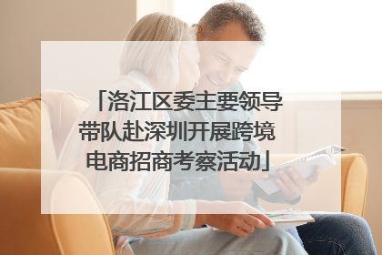 洛江区委主要领导带队赴深圳开展跨境电商招商考察活动
