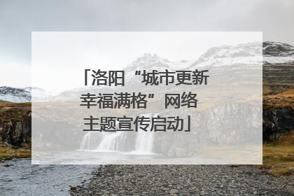 洛阳“城市更新 幸福满格”网络主题宣传启动