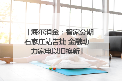 海尔消金：智家分期石家庄站告捷 金融助力家电以旧换新