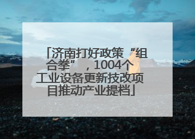 济南打好政策“组合拳”，1004个工业设备更新技改项目推动产业提档