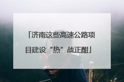 济南这些高速公路项目建设“热”战正酣