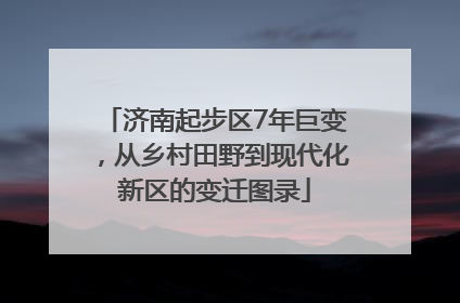 济南起步区7年巨变，从乡村田野到现代化新区的变迁图录