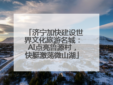 济宁加快建设世界文化旅游名城：AI点亮鲁源村，快艇激荡微山湖