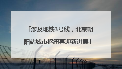 涉及地铁3号线，北京朝阳站城市枢纽再迎新进展