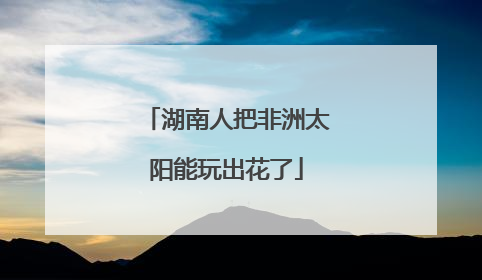 湖南人把非洲太阳能玩出花了