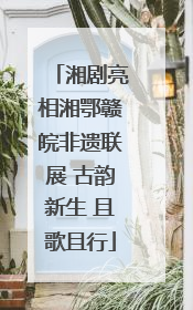湘剧亮相湘鄂赣皖非遗联展 古韵新生 且歌且行