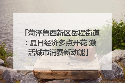 菏泽鲁西新区岳程街道：夏日经济多点开花 激活城市消费新动能