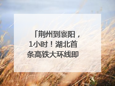 荆州到襄阳，1小时！湖北首条高铁大环线即将“画圆”