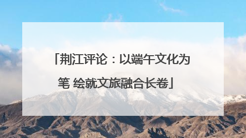 荆江评论：以端午文化为笔 绘就文旅融合长卷