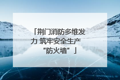 荆门消防多维发力 筑牢安全生产“防火墙”