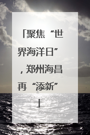 聚焦“世界海洋日”，郑州海昌再“添新”