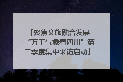 聚焦文旅融合发展 “万千气象看四川”第二季度集中采访启动