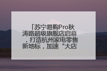 苏宁易购Pro秋涛路超级旗舰店启幕，打造杭州家电零售新地标，加速“大店攻略”全省布局