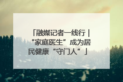 融媒记者一线行｜“家庭医生”成为居民健康“守门人”