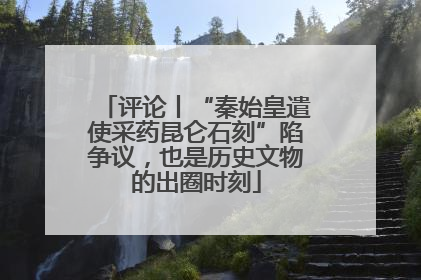 评论丨“秦始皇遣使采药昆仑石刻”陷争议，也是历史文物的出圈时刻