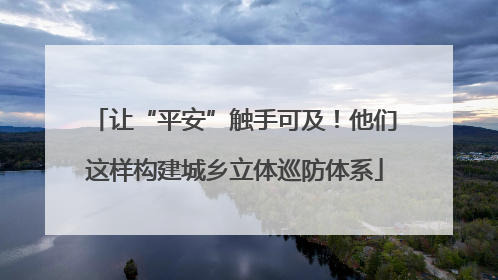 让“平安”触手可及！他们这样构建城乡立体巡防体系