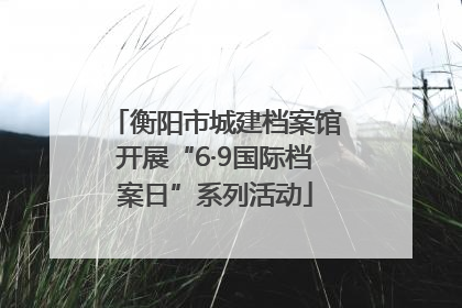衡阳市城建档案馆开展“6·9国际档案日”系列活动