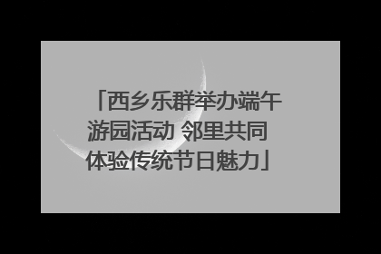 西乡乐群举办端午游园活动 邻里共同体验传统节日魅力