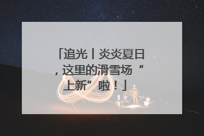 追光丨炎炎夏日，这里的滑雪场“上新”啦！