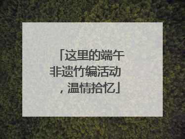 这里的端午非遗竹编活动，温情拾忆