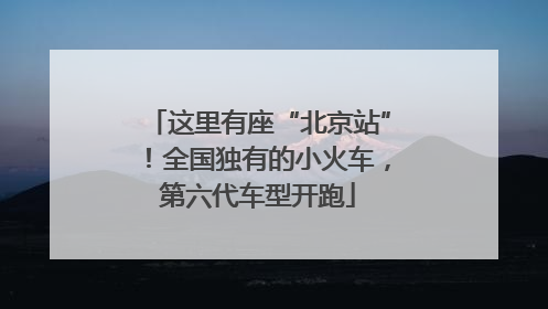 这里有座“北京站”！全国独有的小火车，第六代车型开跑
