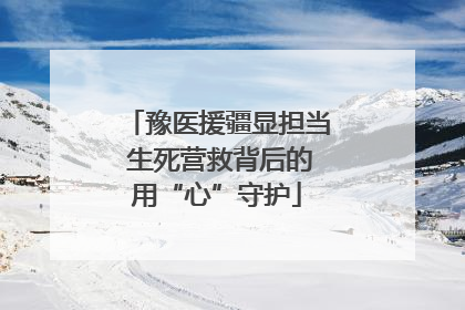 豫医援疆显担当 生死营救背后的用“心”守护