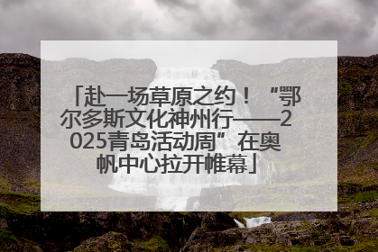 赴一场草原之约！“鄂尔多斯文化神州行——2025青岛活动周”在奥帆中心拉开帷幕