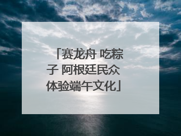 赛龙舟 吃粽子 阿根廷民众体验端午文化