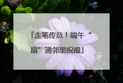 走笔传意！端午“扇”递邻里祝福