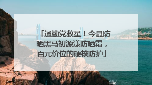 通勤党救星！今夏防晒黑马初源漾防晒霜，百元价位的硬核防护