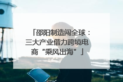 邵阳制造闯全球：三大产业借力跨境电商“乘风出海”