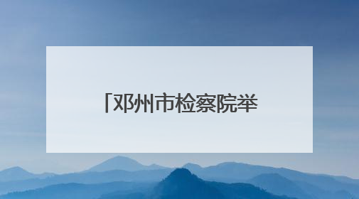 邓州市检察院举行“‘典’亮生活、守护美好”检察开放日活动