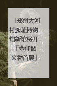 郑州大河村遗址博物馆新馆将开 千余仰韶文物首展