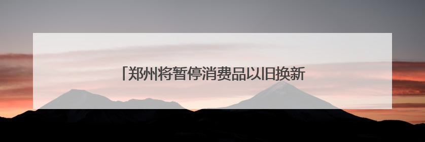 郑州将暂停消费品以旧换新家电产品补贴资格券申领