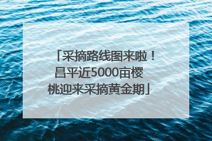采摘路线图来啦！昌平近5000亩樱桃迎来采摘黄金期