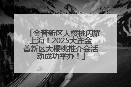 金普新区大樱桃闪耀上海！2025大连金普新区大樱桃推介会活动成功举办！