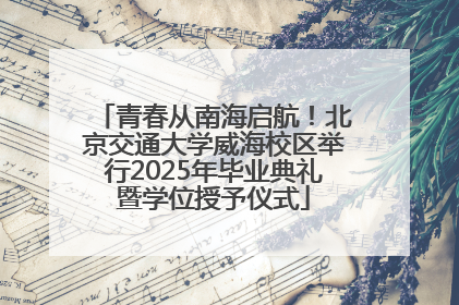 青春从南海启航！北京交通大学威海校区举行2025年毕业典礼暨学位授予仪式