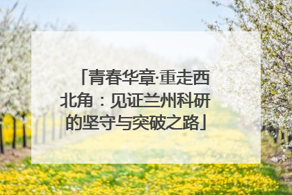 青春华章·重走西北角：见证兰州科研的坚守与突破之路