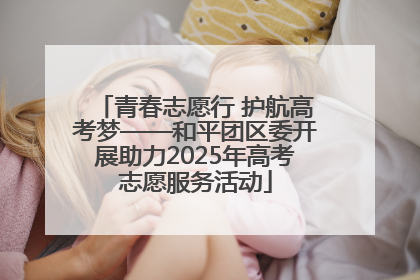 青春志愿行 护航高考梦——和平团区委开展助力2025年高考志愿服务活动