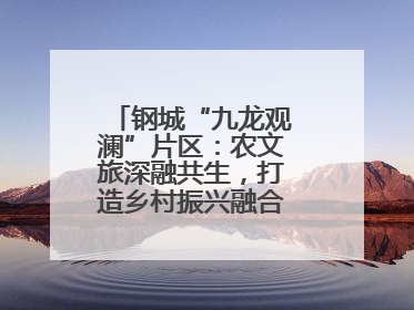 钢城“九龙观澜”片区：农文旅深融共生，打造乡村振兴融合发展新实践