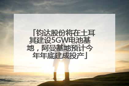 钧达股份将在土耳其建设5GW电池基地，阿曼基地预计今年年底建成投产
