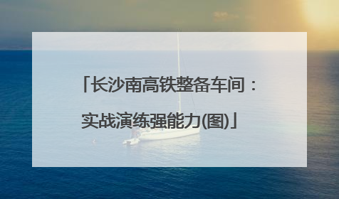 长沙南高铁整备车间：实战演练强能力(图)