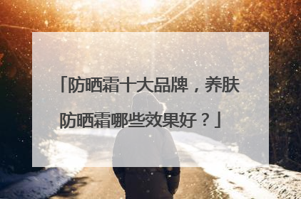 防晒霜十大品牌，养肤防晒霜哪些效果好？