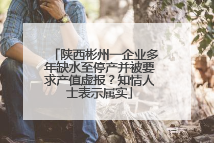 陕西彬州一企业多年缺水至停产并被要求产值虚报？知情人士表示属实