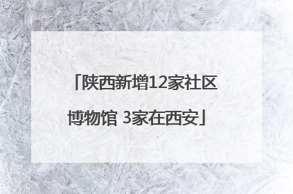 陕西新增12家社区博物馆 3家在西安