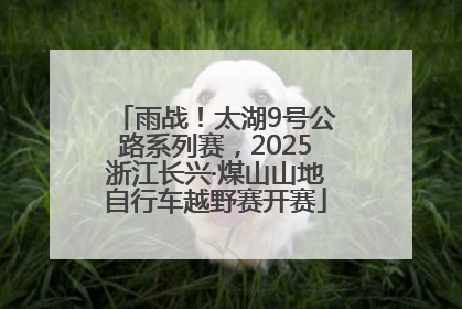 雨战！太湖9号公路系列赛，2025浙江长兴·煤山山地自行车越野赛开赛
