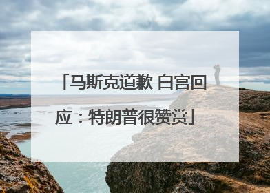 马斯克道歉 白宫回应：特朗普很赞赏